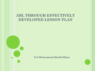 ABL THROUGH EFFECTIVELY
DEVELOPED LESSON PLAN
Col Muhammad Khalid Khan
 