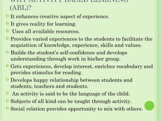 WHY ACTIVITY BASED LEARNING
(ABL)?
 It enhances creative aspect of experience.
 It gives reality for learning.
  Uses all available resources.
 Provides varied experiences to the students to facilitate the
acquisition of knowledge, experience, skills and values.
 Builds the student’s self-confidence and develops
understanding through work in his/her group.
 Gets experiences, develop interest, enriches vocabulary and
provides stimulus for reading.
 Develops happy relationship between students and
students, teachers and students.
  An activity is said to be the language of the child.
 Subjects of all kind can be taught through activity.
 Social relation provides opportunity to mix with others.
 