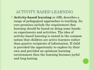 ACTIVITY BASED LEARNING
 Activity-based learning or ABL describes a
range of pedagogical approaches to teaching. Its
core premises include the requirement that
learning should be based on doing some hands-
on experiments and activities. The idea of
activity-based learning is rooted in the common
notion that children are active learners rather
than passive recipients of information. If child
is provided the opportunity to explore by their
own and provided an optimum learning
environment then the learning becomes joyful
and long-lasting.
 