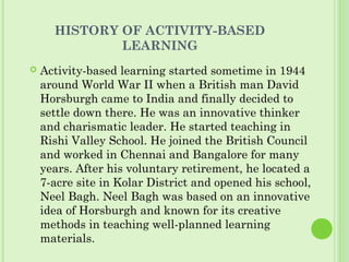 HISTORY OF ACTIVITY-BASED
LEARNING
 Activity-based learning started sometime in 1944
around World War II when a British man David
Horsburgh came to India and finally decided to
settle down there. He was an innovative thinker
and charismatic leader. He started teaching in
Rishi Valley School. He joined the British Council
and worked in Chennai and Bangalore for many
years. After his voluntary retirement, he located a
7-acre site in Kolar District and opened his school,
Neel Bagh. Neel Bagh was based on an innovative
idea of Horsburgh and known for its creative
methods in teaching well-planned learning
materials.
 