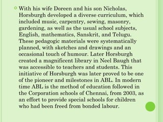  With his wife Doreen and his son Nicholas,
Horsburgh developed a diverse curriculum, which
included music, carpentry, sewing, masonry,
gardening, as well as the usual school subjects,
English, mathematics, Sanskrit, and Telugu.
These pedagogic materials were systematically
planned, with sketches and drawings and an
occasional touch of humour. Later Horsburgh
created a magnificent library in Neel Baugh that
was accessible to teachers and students. This
initiative of Horsburgh was later proved to be one
of the pioneer and milestones in ABL. In modern
time ABL is the method of education followed in
the Corporation schools of Chennai, from 2003, as
an effort to provide special schools for children
who had been freed from bonded labour.
 