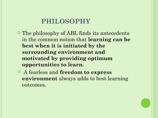 PHILOSOPHY
 The philosophy of ABL finds its antecedents
in the common notion that learning can be
best when it is initiated by the
surrounding environment and
motivated by providing optimum
opportunities to learn.
 A fearless and freedom to express
environment always adds to best learning
outcomes.
 