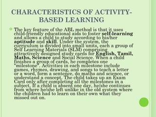 CHARACTERISTICS OF ACTIVITY-
BASED LEARNING
 The key feature of the ABL method is that it uses
child-friendly educational aids to foster self-learning
and allows a child to study according to his/her
aptitude and skill. Under the system, the
curriculum is divided into small units, each a group of
Self Learning Materials (SLM) comprising
attractively designed study cards for English, Tamil,
Maths, Science and Social Science. When a child
finishes a group of cards, he completes one
"milestone". Activities in each milestone include
games, rhymes, drawing, and songs to teach a letter
or a word, form a sentence, do maths and science, or
understand a concept. The child takes up an Exam
Card only after completing all the milestones in a
subject. If a child is absent one day, he/she continues
from where he/she left unlike in the old system where
the children had to learn on their own what they
missed out on.
 