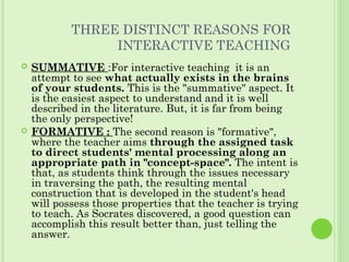 THREE DISTINCT REASONS FOR
INTERACTIVE TEACHING
 SUMMATIVE :For interactive teaching it is an
attempt to see what actually exists in the brains
of your students. This is the "summative" aspect. It
is the easiest aspect to understand and it is well
described in the literature. But, it is far from being
the only perspective!
 FORMATIVE : The second reason is "formative",
where the teacher aims through the assigned task
to direct students' mental processing along an
appropriate path in "concept-space". The intent is
that, as students think through the issues necessary
in traversing the path, the resulting mental
construction that is developed in the student's head
will possess those properties that the teacher is trying
to teach. As Socrates discovered, a good question can
accomplish this result better than, just telling the
answer.
 