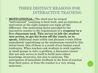 THREE DISTINCT REASONS FOR
INTERACTIVE TEACHING
 MOTIVATIONAL : The third may be termed
"motivational". Learning is hard work, and an injection of
motivation at the right moment can make all the
difference. One motivating factor provided by the
interactive teacher is the requirement of a response to a
live classroom task. This serves to jolt the student
into action, to get his brain off the couch, so to
speak. Additional more subtle and pleasant events follow
immediately capitalizing on the momentum created by this
initial burst. One of these is a result of our human social
tendencies. When teachers ask students to work together
in small groups to solve a problem, a discussion ensues
that not only serves in itself to build more robust
knowledge structures, but also to motivate. The
anticipation of immediate feedback in the form of reaction
from their peers, or from the teacher is a very strong
motivator..
 
