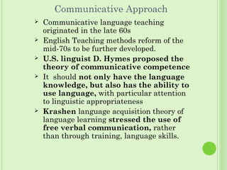 Communicative Approach
 Communicative language teaching
originated in the late 60s
 English Teaching methods reform of the
mid-70s to be further developed.
 U.S. linguist D. Hymes proposed the
theory of communicative competence
 It should not only have the language
knowledge, but also has the ability to
use language, with particular attention
to linguistic appropriateness
 Krashen language acquisition theory of
language learning stressed the use of
free verbal communication, rather
than through training, language skills.
 