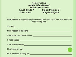Topic: First Aid
Activity 1 (Conditionals)
Work in Pair – Share
Level: Grade 7 Stage: Practice 2
Time: 5 min Subject: English
Instructions: Complete the given sentences in pairs and then share with the
class one by one.
If it rains ______________________________________________________
If you happen to be alone _________________________________________
If someone knocks at the door _____________________________________
If nose bleeds _________________________________________________
If the snake is killed _____________________________________________
If the bite is on arm ______________________________________________
If it is a serious burn by fire ________________________________________
 