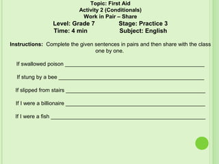 Topic: First Aid
Activity 2 (Conditionals)
Work in Pair – Share
Level: Grade 7 Stage: Practice 3
Time: 4 min Subject: English
Instructions: Complete the given sentences in pairs and then share with the class
one by one.
If swallowed poison ______________________________________________
If stung by a bee ________________________________________________
If slipped from stairs ______________________________________________
If I were a billionaire ______________________________________________
If I were a fish ___________________________________________________
 