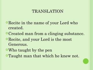 TRANSLATION
Recite in the name of your Lord who
created.
Created man from a clinging substance.
Recite, and your Lord is the most
Generous.
Who taught by the pen
Taught man that which he knew not.
 