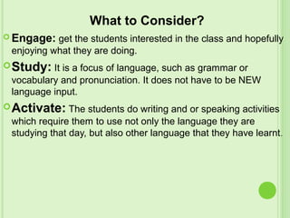 What to Consider?
 Engage: get the students interested in the class and hopefully
enjoying what they are doing.
Study: It is a focus of language, such as grammar or
vocabulary and pronunciation. It does not have to be NEW
language input.
Activate: The students do writing and or speaking activities
which require them to use not only the language they are
studying that day, but also other language that they have learnt.
 