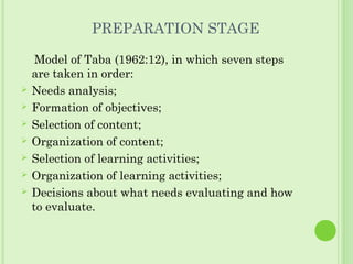 PREPARATION STAGE
Model of Taba (1962:12), in which seven steps
are taken in order:
 Needs analysis;
 Formation of objectives;
 Selection of content;
 Organization of content;
 Selection of learning activities;
 Organization of learning activities;
 Decisions about what needs evaluating and how
to evaluate.
 