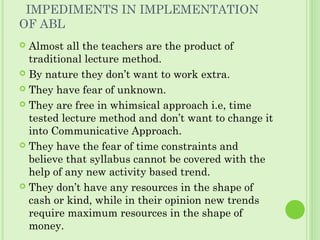 IMPEDIMENTS IN IMPLEMENTATION
OF ABL
 Almost all the teachers are the product of
traditional lecture method.
 By nature they don’t want to work extra.
 They have fear of unknown.
 They are free in whimsical approach i.e, time
tested lecture method and don’t want to change it
into Communicative Approach.
 They have the fear of time constraints and
believe that syllabus cannot be covered with the
help of any new activity based trend.
 They don’t have any resources in the shape of
cash or kind, while in their opinion new trends
require maximum resources in the shape of
money.
 