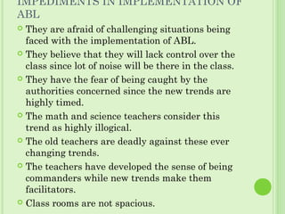 IMPEDIMENTS IN IMPLEMENTATION OF
ABL
 They are afraid of challenging situations being
faced with the implementation of ABL.
 They believe that they will lack control over the
class since lot of noise will be there in the class.
 They have the fear of being caught by the
authorities concerned since the new trends are
highly timed.
 The math and science teachers consider this
trend as highly illogical.
 The old teachers are deadly against these ever
changing trends.
 The teachers have developed the sense of being
commanders while new trends make them
facilitators.
 Class rooms are not spacious.
 