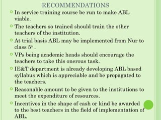 RECOMMENDATIONS
 In service training course be run to make ABL
viable.
 The teachers so trained should train the other
teachers of the institution.
 At trial basis ABL may be implemented from Nur to
class 5th
.
 VPs being academic heads should encourage the
teachers to take this onerous task.
 IE&T department is already developing ABL based
syllabus which is appreciable and be propagated to
the teachers.
 Reasonable amount to be given to the institutions to
meet the expenditure of resources.
 Incentives in the shape of cash or kind be awarded
to the best teachers in the field of implementation of
ABL.
 