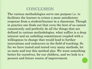 CONCLUSION
The various methodologies serve one purpose i.e. to
facilitate the learner to evince a more satisfactory
response from a student/learner in a classroom. Though
in practice one finds out that even the best of us cannot
consistently and perfectly do all the things that are
defined in various methodologies, what suffice is a deep
interest and an unfailing commitment coupled with a
willingness to change that would lead to further
innovations and endeavors in the field of teaching. So
far we have tasted and tested very many methods, let
us taste and test this method also. We want something
better for ourselves, for our children, and we look to a
present and future source of improvement.
 