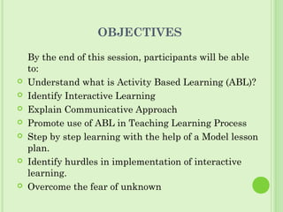 OBJECTIVES
By the end of this session, participants will be able
to:
 Understand what is Activity Based Learning (ABL)?
 Identify Interactive Learning
 Explain Communicative Approach
 Promote use of ABL in Teaching Learning Process
 Step by step learning with the help of a Model lesson
plan.
 Identify hurdles in implementation of interactive
learning.
 Overcome the fear of unknown
 