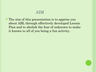 AIM
 The aim of this presentation is to apprise you
about ABL through effectively developed Lesson
Plan and to abolish the fear of unknown to make
it known to all of you being a fun activity.
 