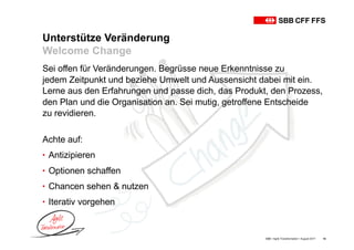 Unterstütze Veränderung
Welcome Change
SBB • Agile Transformation • August 2017 14
Sei offen für Veränderungen. Begrüsse neue Erkenntnisse zu
jedem Zeitpunkt und beziehe Umwelt und Aussensicht dabei mit ein.
Lerne aus den Erfahrungen und passe dich, das Produkt, den Prozess,
den Plan und die Organisation an. Sei mutig, getroffene Entscheide
zu revidieren.
Achte auf:
• Antizipieren
• Optionen schaffen
• Chancen sehen & nutzen
• Iterativ vorgehen
