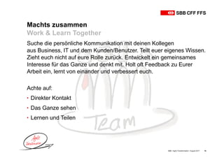 Machts zusammen
Work & Learn Together
SBB • Agile Transformation • August 2017 16
Suche die persönliche Kommunikation mit deinen Kollegen
aus Business, IT und dem Kunden/Benutzer. Teilt euer eigenes Wissen.
Zieht euch nicht auf eure Rolle zurück. Entwickelt ein gemeinsames
Interesse für das Ganze und denkt mit. Holt oft Feedback zu Eurer
Arbeit ein, lernt von einander und verbessert euch.
Achte auf:
• Direkter Kontakt
• Das Ganze sehen
• Lernen und Teilen
