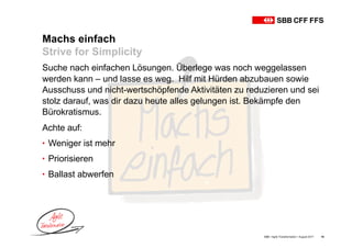 Machs einfach
Strive for Simplicity
SBB • Agile Transformation • August 2017 18
Suche nach einfachen Lösungen. Überlege was noch weggelassen
werden kann – und lasse es weg. Hilf mit Hürden abzubauen sowie
Ausschuss und nicht-wertschöpfende Aktivitäten zu reduzieren und sei
stolz darauf, was dir dazu heute alles gelungen ist. Bekämpfe den
Bürokratismus.
Achte auf:
• Weniger ist mehr
• Priorisieren
• Ballast abwerfen