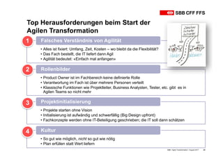 Top Herausforderungen beim Start der
Agilen Transformation
SBB • Agile Transformation • August 2017 23
• Alles ist fixiert: Umfang, Zeit, Kosten – wo bleibt da die Flexibilität?
• Das Fach bestellt, die IT liefert dann Agil
• Agilität bedeutet: «Einfach mal anfangen»
Falsches Verständnis von Agilität1
• Product Owner ist im Fachbereich keine definierte Rolle
• Verantwortung im Fach ist über mehrere Personen verteilt
• Klassische Funktionen wie Projektleiter, Business Analysten, Tester, etc. gibt es in
Agilen Teams so nicht mehr
Rollenbilder2
• Projekte starten ohne Vision
• Initialisierung ist aufwändig und schwerfällig (Big Design upfront)
• Fachkonzepte werden ohne IT-Beteiligung geschrieben; die IT soll dann schätzen
Projektinitialisierung3
• So gut wie möglich, nicht so gut wie nötig
• Plan erfüllen statt Wert liefern
Kultur4