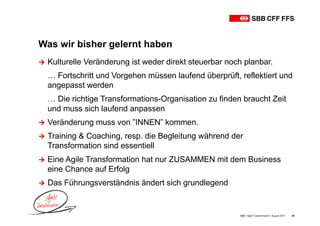 Was wir bisher gelernt haben
SBB • Agile Transformation • August 2017 40
Ú Kulturelle Veränderung ist weder direkt steuerbar noch planbar.
… Fortschritt und Vorgehen müssen laufend überprüft, reflektiert und
angepasst werden
… Die richtige Transformations-Organisation zu finden braucht Zeit
und muss sich laufend anpassen
Ú Veränderung muss von ”INNEN” kommen.
Ú Training & Coaching, resp. die Begleitung während der
Transformation sind essentiell
Ú Eine Agile Transformation hat nur ZUSAMMEN mit dem Business
eine Chance auf Erfolg
Ú Das Führungsverständnis ändert sich grundlegend
