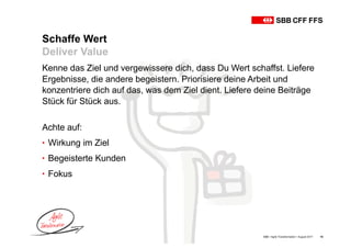 Schaffe Wert
Deliver Value
SBB • Agile Transformation • August 2017 10
Kenne das Ziel und vergewissere dich, dass Du Wert schaffst. Liefere
Ergebnisse, die andere begeistern. Priorisiere deine Arbeit und
konzentriere dich auf das, was dem Ziel dient. Liefere deine Beiträge
Stück für Stück aus.
Achte auf:
• Wirkung im Ziel
• Begeisterte Kunden
• Fokus