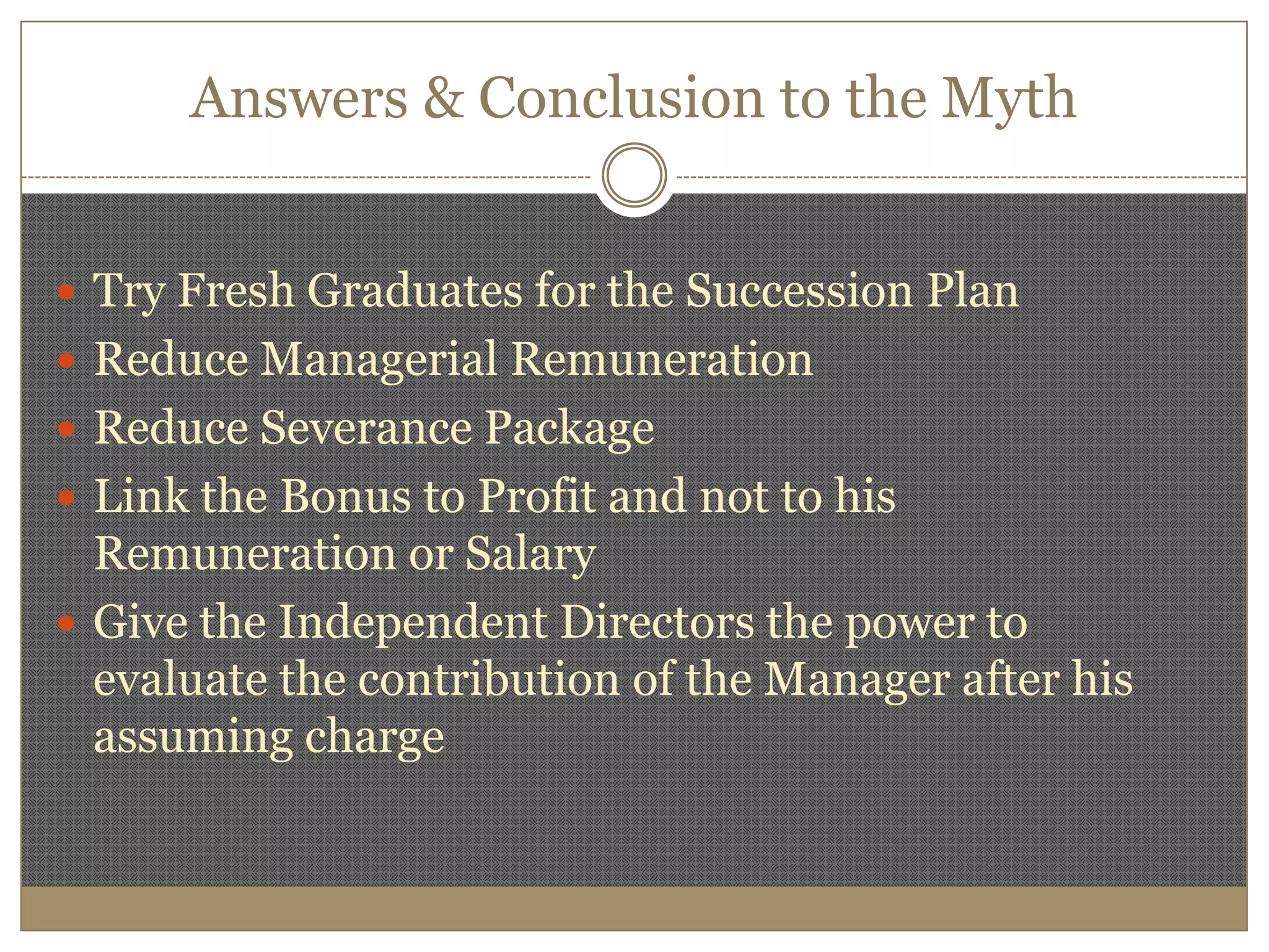 Answers & Conclusion to the MythTry Fresh Graduates for the Succession PlanReduce Managerial RemunerationReduce Severance PackageLink the Bonus to Profit and not to his Remuneration or SalaryGive the Independent Directors the power to evaluate the contribution of the Manager after his assuming charge