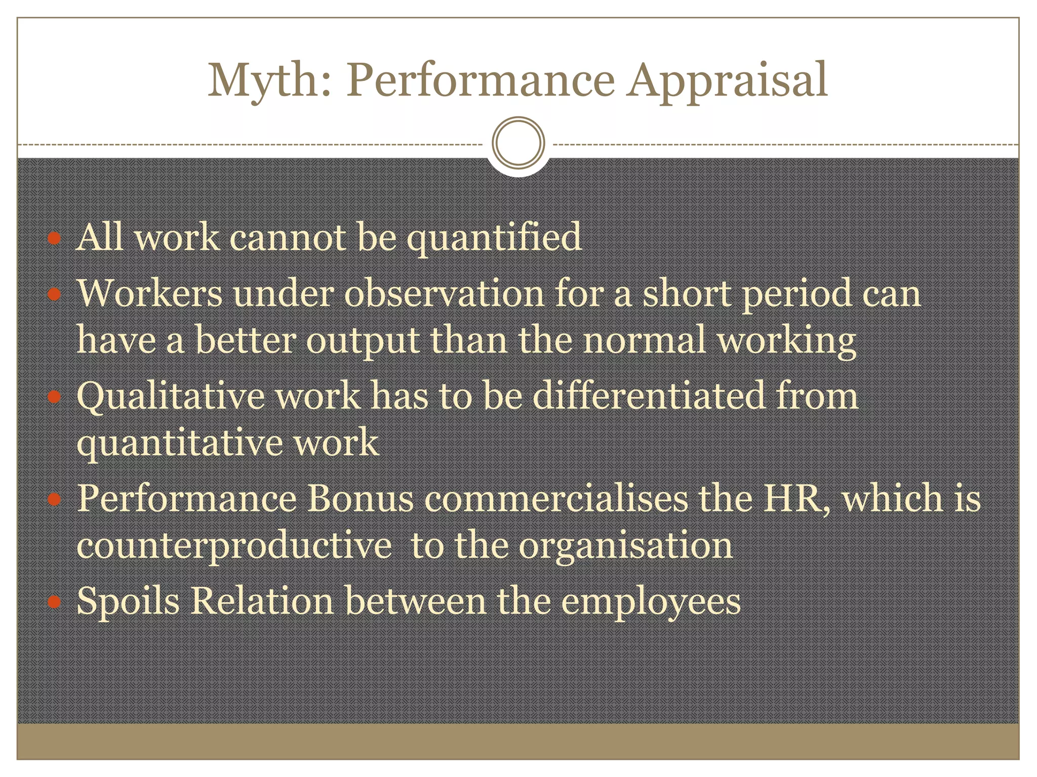 Myth: Performance AppraisalAll work cannot be quantifiedWorkers under observation for a short period can have a better output than the normal workingQualitative work has to be differentiated from quantitative workPerformance Bonus commercialises the HR, which is counterproductive  to the organisationSpoils Relation between the employees