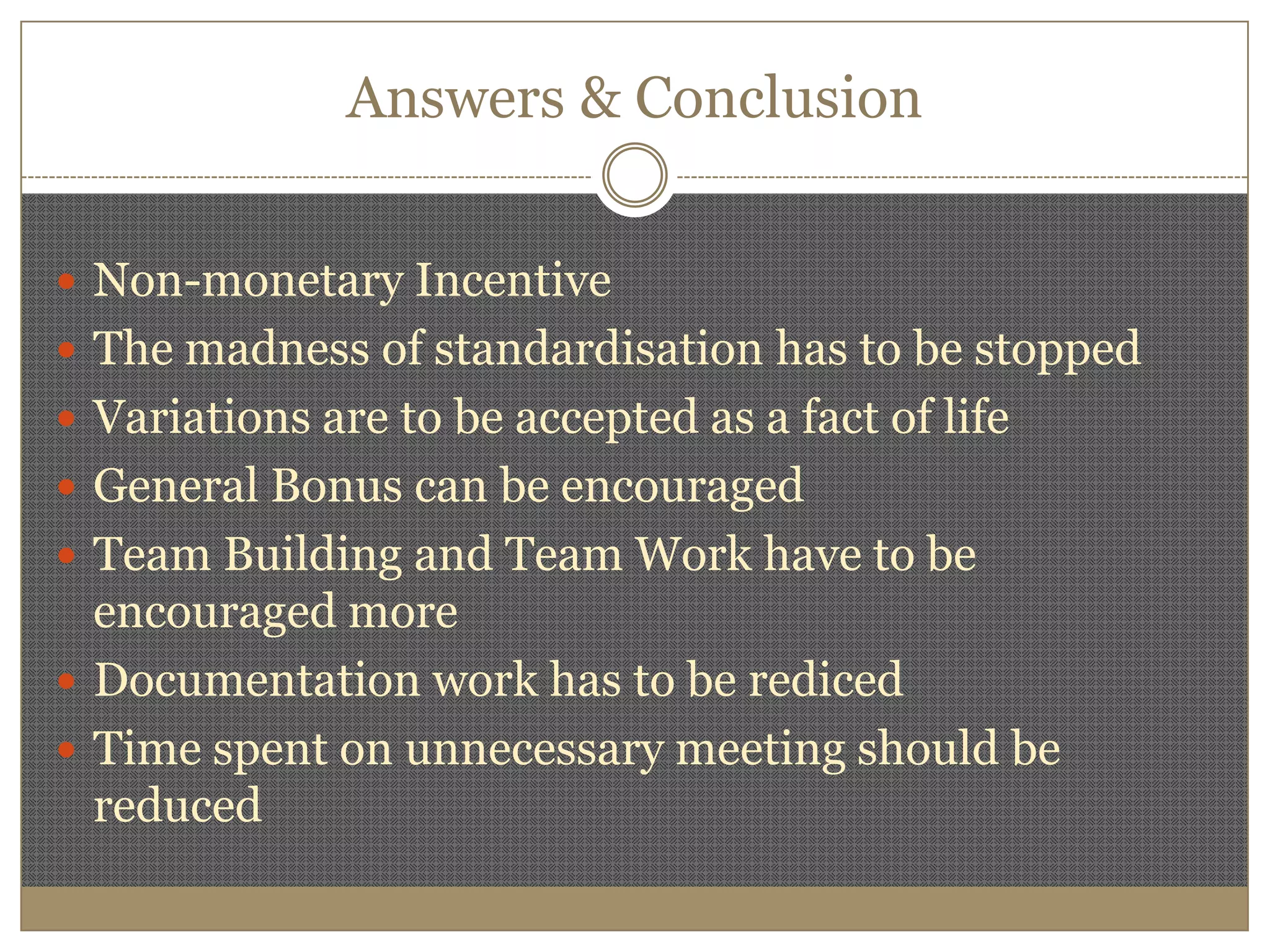 Answers & ConclusionNon-monetary IncentiveThe madness of standardisation has to be stoppedVariations are to be accepted as a fact of lifeGeneral Bonus can be encouragedTeam Building and Team Work have to be  encouraged moreDocumentation work has to be redicedTime spent on unnecessary meeting should be reduced