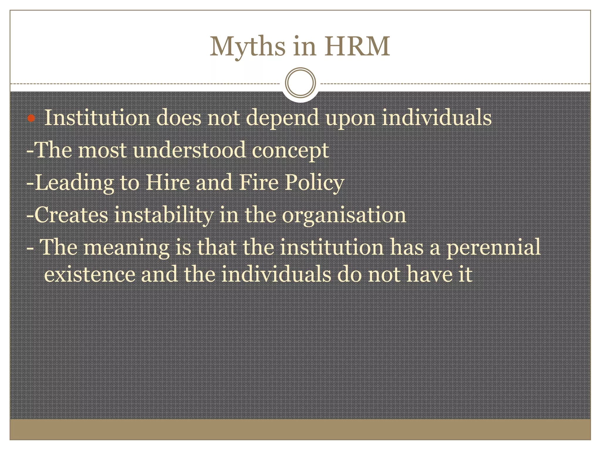 Myths in HRMInstitution does not depend upon individuals-The most understood concept-Leading to Hire and Fire Policy-Creates instability in the organisation- The meaning is that the institution has a perennial existence and the individuals do not have it 