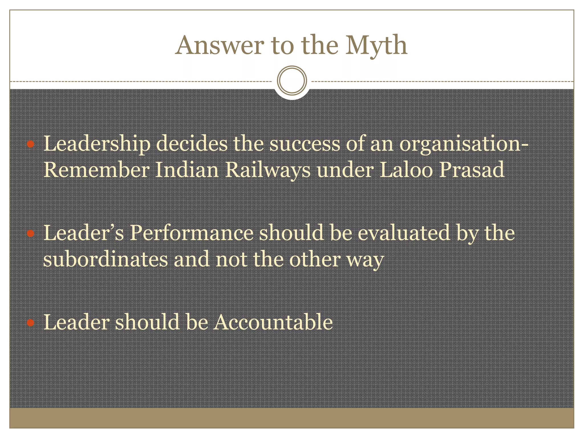 Answer to the MythLeadership decides the success of an organisation-Remember Indian Railways under Laloo PrasadLeader’s Performance should be evaluated by the subordinates and not the other wayLeader should be Accountable 