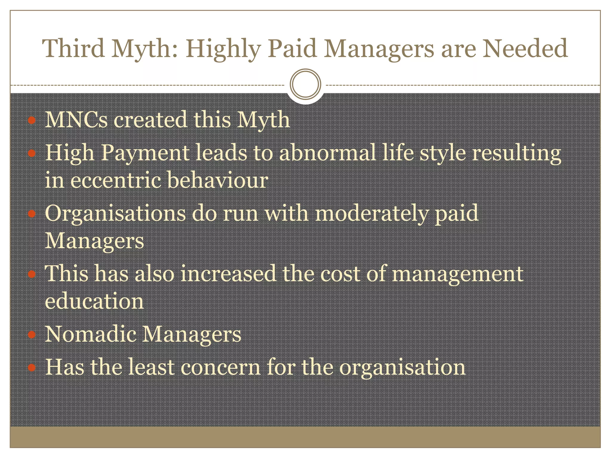 Third Myth: Highly Paid Managers are Needed MNCs created this MythHigh Payment leads to abnormal life style resulting in eccentric behaviourOrganisations do run with moderately paid ManagersThis has also increased the cost of management educationNomadic ManagersHas the least concern for the organisation