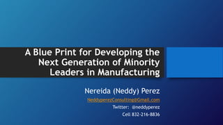 A Blue Print for Developing the
Next Generation of Minority
Leaders in Manufacturing
Nereida (Neddy) Perez
NeddyperezConsulting@Gmail.com
Twitter: @neddyperez
Cell 832-216-8836
 