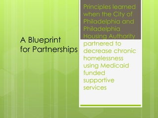Principles learned
when the City of
Philadelphia and
Philadelphia
Housing Authority
partnered to
decrease chronic
homelessness
using Medicaid
funded
supportive
services
A Blueprint
for Partnerships
 