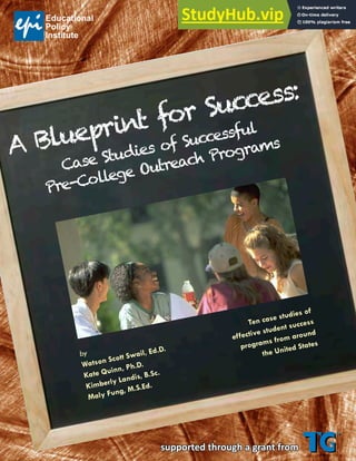 supported through a grant from
A Blueprint for Success:
Case Studies of Successful
Pre-College Outreach Programs
by
Watson Scott Swail, Ed.D.
Kate Quinn, Ph.D.
Kimberly Landis, B.Sc.
Maly Fung, M.S.Ed.



Ten case studies of
effective student success
programs from around
the United States
 