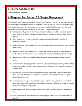 X•Factor Solutions LLC
Think. Collaborate. Innovate.™
A Blueprint for Successful Change Management
A CEO recently asked me to come up with “no more than 10 things… and only on one page” that will
help his change initiative be successful. He liked what I came up with and called his Change Steering
Committee together to review the document. We made a couple of slight changes as a team and
decided to call the document “A Blueprint for Successful Change Management”.
1. Create a sense of urgency for the change and clearly articulate what the future will look like.
There needs to be clarity - clarity of the need, clarity of the vision and clarity of the actions
required.
2. There needs to be a strong, emotionally engaged, aligned and cascading coalition of
leadership support.
3. Trust in the leadership must exist. The best change plans will not endure if trust is not created
and nurtured.
4. Leaders of change must “walk the talk”. Gandhi was quoted as saying "Be the change you
want in the world". However, it was his actions, not his words, that delivered this message.
5. Leaders must have the courage to face and overcome difficult and deep-seeded cultural
issues.
6. Ask stakeholders the right, powerful questions. Actively listening, empathizing, understanding
and documenting the answers to these questions can provide one of the greatest impacts on
a change effort.
7. Create 2-way, face-to-face communications to discover stakeholder concerns, needs, and
ideas. Town Hall Meetings and Lunch and Learn events are very effective ways to engage
stakeholders in this way.
8. Create a change management project plan, align it with the vision, clearly communicate it,
adjust it as required and hold people accountable. Develop a “Roadmap on a Page” to visually
communicate the plan and progress.
9. Celebrate successes early and often. Provide recognition to those going out of their way to
help.
10. Admit your mistakes, misunderstandings and oversights. Ask for help. “Get the ship back on
course.”
 