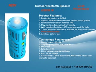 Outdoor Bluetooth Speaker AJ-96
Private Mould
Product Features:
1. Bluetooth version: 4.0+EDR
2. Support Bluetooth stereo sound, perfect sound quality
3. Wireless transmission distance 10M
4. Play music and answer call wirelessly
5. With highlight flashlight, SOS emergency call for help
6. 3.5mm audio input interface, suitable for many audio devices
7. Power bank function
8. Available colors: blue
Technology Parameters:
1. Output power: 5W+5W
2.Frequency response: 80Hz-18KHz
3.SNR>75dB
4.Dsitortion<10%
5. Li-ion battery capacity:4400mAh
6.Size: 76*68*160MM
7. Accessories: 3.5mm audio cable, MIC5P USB cable, user
manual,a pothhook
NEW
USD36.10
Call Australia : +61-421 319 200
 