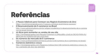 Referências
1. 7 Passos Infalíveis para Começar seu Negócio Ecommerce do Zero
https://ecommercenapratica.com/7-passos-comecar-ecommerce-sucesso/
2. O Desenvolvimento do E-commerce no Brasil
http://www.administradores.com.br/artigos/academico/o-desenvolvimento-do-e-comme
rce-no-brasil/101304/
3. 10 dicas para aumentar as vendas do seu site
http://revistapegn.globo.com/Revista/Common/0,,EMI102860-17156,00-DICAS+PARA+AU
MENTAR+AS+VENDAS+DO+SEU+SITE.html
4. Os números do mercado de E-commerce
http://www.profissionaldeecommerce.com.br/e-bit-numeros-do-e-commerce-no-brasil/
5. Comércio eletrônico cresce
http://revistapegn.globo.com/Negocios/noticia/2017/08/comercio-eletronico-cresce-75-
no-1-semestre-de-2017-diz-ebit.html
24
 