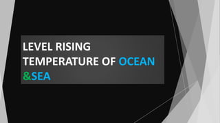 LEVEL RISING
TEMPERATURE OF OCEAN
&SEA
 