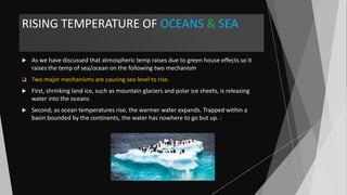 RISING TEMPERATURE OF OCEANS & SEA
 As we have discussed that atmospheric temp raises due to green house effects so it
raises the temp of sea/ocean on the following two mechanism
 Two major mechanisms are causing sea level to rise.
 First, shrinking land ice, such as mountain glaciers and polar ice sheets, is releasing
water into the oceans
 Second, as ocean temperatures rise, the warmer water expands. Trapped within a
basin bounded by the continents, the water has nowhere to go but up. :
 
