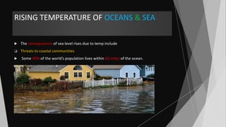 RISING TEMPERATURE OF OCEANS & SEA
 The consequences of sea level rises due to temp include
 Threats to coastal communities
 Some 40% of the world’s population lives within 62 miles of the ocean.
 