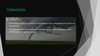 TORNADOES
 Tornadoes:
 A tornado is rapidly spinning air that develops from a thunderstorms and is on
the ground.
 The ingredients for a tornado are a thunderstorm, winds changing speeds
with height and rapidly rising air.
 
