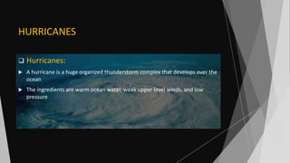 HURRICANES
 Hurricanes:
 A hurricane is a huge organized thunderstorm complex that develops over the
ocean
 The ingredients are warm ocean water, weak upper level winds, and low
pressure
 