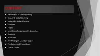 CONTENT
 Introduction of Global Warming
 Causes Of Global Warming
 Impacts Of Global Warming
 Droughts
 Floods
 Level Rising Temperature Of Oceans/sea
 Tornados
 Hurricanes
 The Melting Of Mountain Glacier
 The Reduction Of Snow Cover
 Coastal Erosion
 