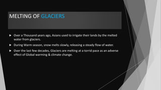 MELTING OF GLACIERS
 Over a Thousand years ago, Asians used to irrigate their lands by the melted
water from glaciers.
 During Warm season, snow melts slowly, releasing a steady flow of water.
 Over the last few decades, Glaciers are melting at a torrid pace as an adverse
effect of Global warming & climate change.
 