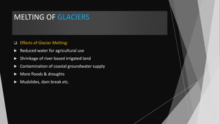 MELTING OF GLACIERS
 Effects of Glacier Melting:
 Reduced water for agricultural use
 Shrinkage of river based irrigated land
 Contamination of coastal groundwater supply
 More floods & droughts
 Mudslides, dam break etc.
 