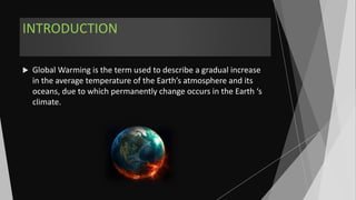 INTRODUCTION
 Global Warming is the term used to describe a gradual increase
in the average temperature of the Earth’s atmosphere and its
oceans, due to which permanently change occurs in the Earth ‘s
climate.
 