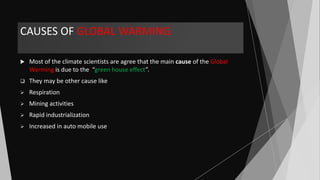 CAUSES OF GLOBAL WARMING
 Most of the climate scientists are agree that the main cause of the Global
Warming is due to the “green house effect”.
 They may be other cause like
 Respiration
 Mining activities
 Rapid industrialization
 Increased in auto mobile use
 