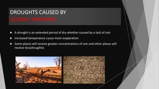 DROUGHTS CAUSED BY
GLOBAL WARMING
 A drought is an extended period of dry whether caused by a lack of rain
 Increased temperature cause more evaporation
 Some places will receive greater concentrations of rain and other places will
receive less(droughts)
 